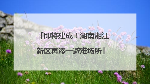 即将建成！湖南湘江新区再添一避难场所
