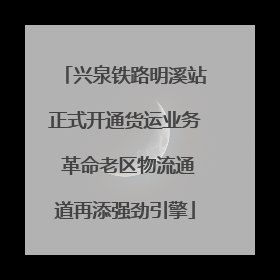 兴泉铁路明溪站正式开通货运业务 革命老区物流通道再添强劲引擎