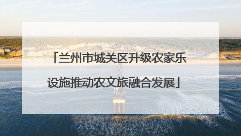 兰州市城关区升级农家乐设施推动农文旅融合发展