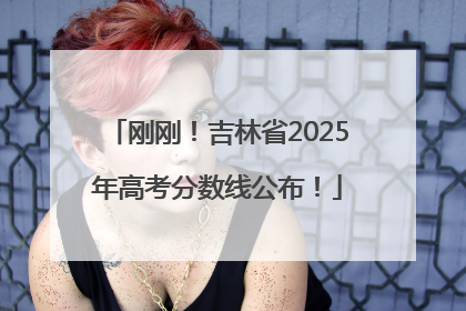 刚刚！吉林省2025年高考分数线公布！