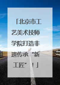 北京市工艺美术技师学院打造非遗传承“新工匠”！