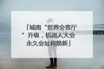 城南“世界会客厅”升级，机器人大会永久会址将焕新