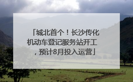 城北首个！长沙传化机动车登记服务站开工，预计8月投入运营
