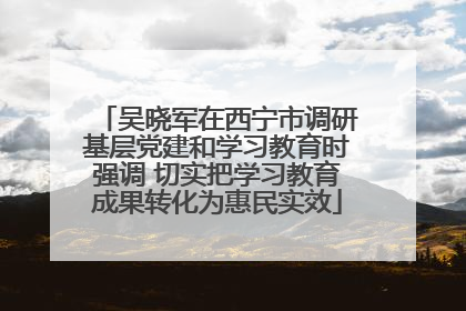 吴晓军在西宁市调研基层党建和学习教育时强调 切实把学习教育成果转化为惠民实效