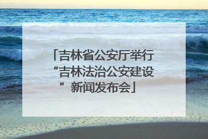吉林省公安厅举行“吉林法治公安建设”新闻发布会