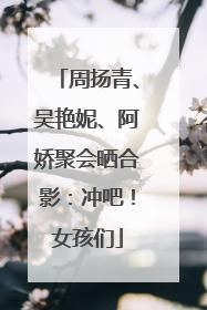 周扬青、吴艳妮、阿娇聚会晒合影：冲吧！女孩们