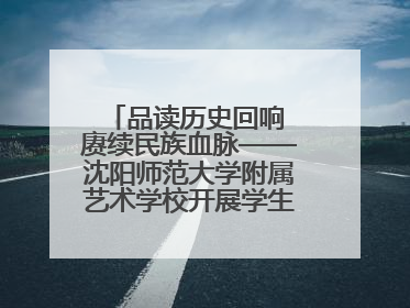品读历史回响 赓续民族血脉——沈阳师范大学附属艺术学校开展学生主题教育活动