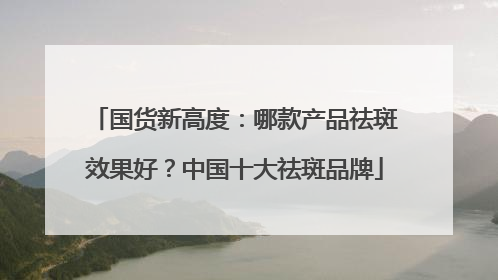 国货新高度：哪款产品祛斑效果好？中国十大祛斑品牌
