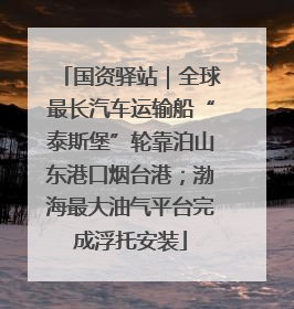 国资驿站｜全球最长汽车运输船“泰斯堡”轮靠泊山东港口烟台港；渤海最大油气平台完成浮托安装