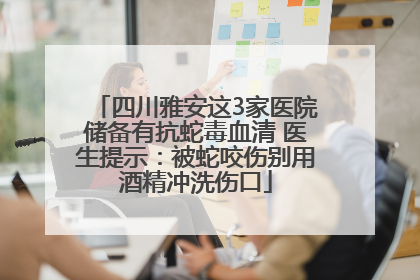 四川雅安这3家医院储备有抗蛇毒血清 医生提示：被蛇咬伤别用酒精冲洗伤口