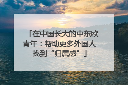在中国长大的中东欧青年：帮助更多外国人找到“归属感”