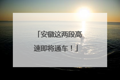安徽这两段高速即将通车！