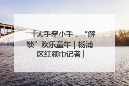 大手牵小手，“解锁”欢乐童年｜杨浦区红领巾记者