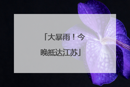 大暴雨！今晚抵达江苏