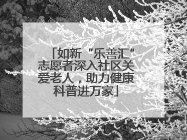 如新“乐善汇”志愿者深入社区关爱老人，助力健康科普进万家