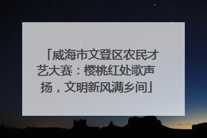 威海市文登区农民才艺大赛：樱桃红处歌声扬，文明新风满乡间