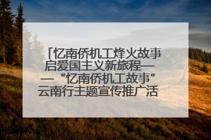忆南侨机工烽火故事 启爱国主义新旅程——“忆南侨机工故事”云南行主题宣传推广活动圆满收官