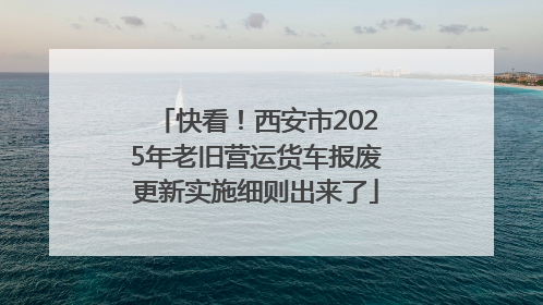 快看！西安市2025年老旧营运货车报废更新实施细则出来了