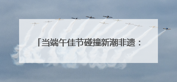 当端午佳节碰撞新潮非遗：第二届“非遗生活荟”即将开启“百young”新章