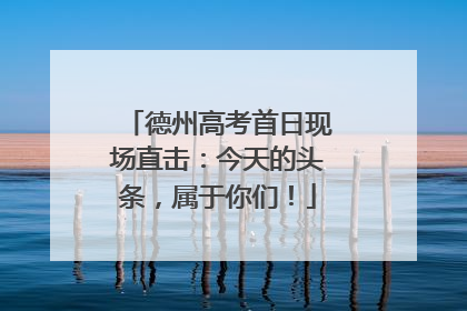 德州高考首日现场直击：今天的头条，属于你们！
