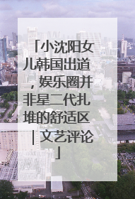 小沈阳女儿韩国出道，娱乐圈并非星二代扎堆的舒适区｜文艺评论