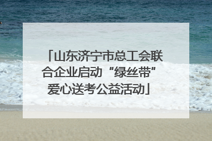山东济宁市总工会联合企业启动“绿丝带”爱心送考公益活动