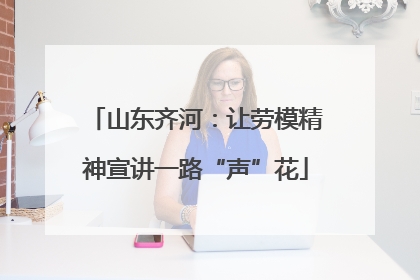 山东齐河：让劳模精神宣讲一路“声”花