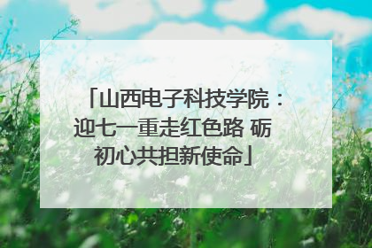 山西电子科技学院：迎七一重走红色路 砺初心共担新使命
