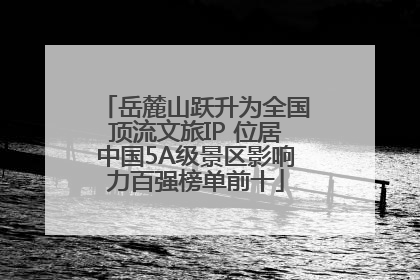 岳麓山跃升为全国顶流文旅IP 位居中国5A级景区影响力百强榜单前十