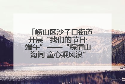 崂山区沙子口街道开展“我们的节日·端午”——“粽情山海间 童心乘风浪”文明实践活动