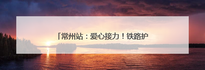 常州站：爱心接力！铁路护航10名DMD患儿启程