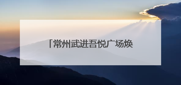 常州武进吾悦广场焕新开业，新城控股持续推动商业模式升级