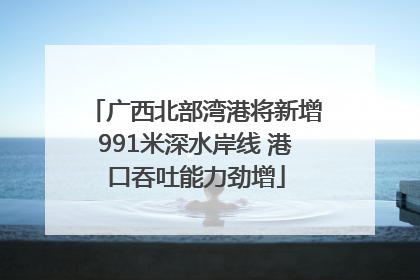 广西北部湾港将新增991米深水岸线 港口吞吐能力劲增