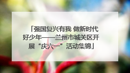 强国复兴有我 做新时代好少年——兰州市城关区开展“庆六一”活动集锦