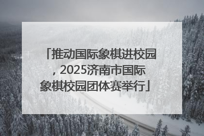 推动国际象棋进校园，2025济南市国际象棋校园团体赛举行