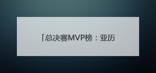 总决赛MVP榜：亚历山大联袂杰威领跑 西亚卡姆携手哈利竞逐