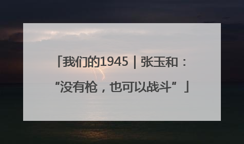 我们的1945｜张玉和：“没有枪，也可以战斗”
