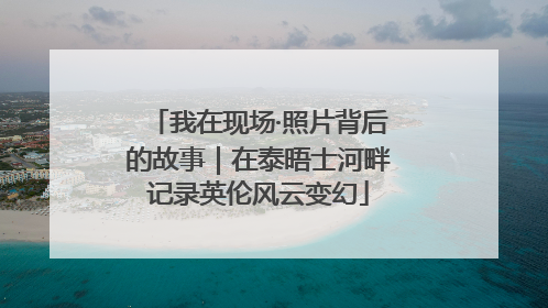 我在现场·照片背后的故事｜在泰晤士河畔记录英伦风云变幻