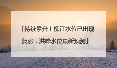 持续攀升！柳江水位已出现复涨，洪峰水位最新预测
