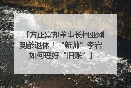方正富邦董事长何亚刚到龄退休！“新帅”李岩如何理好“旧账”