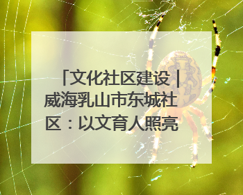 文化社区建设｜威海乳山市东城社区：以文育人照亮成长灯塔