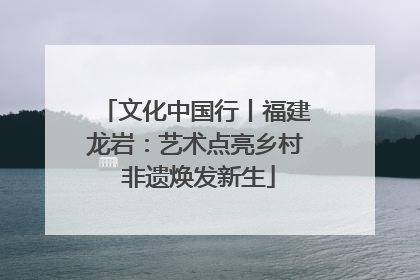 文化中国行丨福建龙岩：艺术点亮乡村 非遗焕发新生