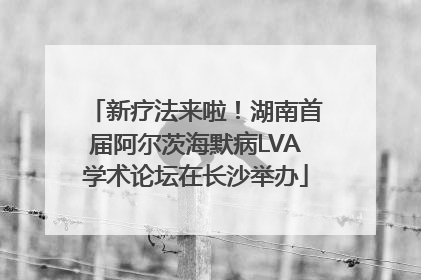 新疗法来啦！湖南首届阿尔茨海默病LVA学术论坛在长沙举办