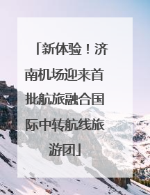 新体验！济南机场迎来首批航旅融合国际中转航线旅游团