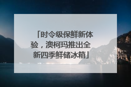 时令级保鲜新体验，澳柯玛推出全新四季鲜储冰箱