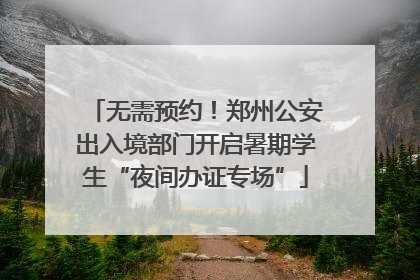 无需预约！郑州公安出入境部门开启暑期学生“夜间办证专场”
