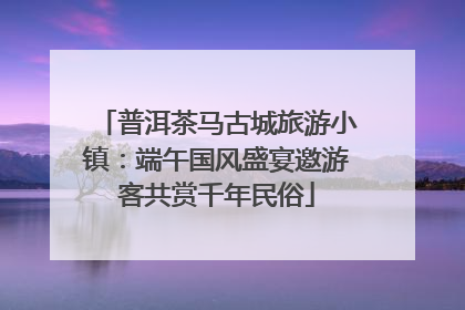 普洱茶马古城旅游小镇：端午国风盛宴邀游客共赏千年民俗