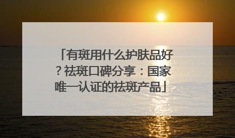 有斑用什么护肤品好？祛斑口碑分享：国家唯一认证的祛斑产品