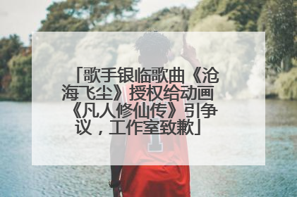 歌手银临歌曲《沧海飞尘》授权给动画《凡人修仙传》引争议，工作室致歉