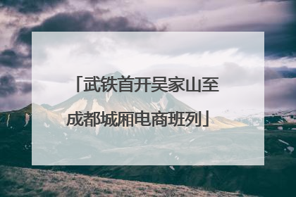 武铁首开吴家山至成都城厢电商班列